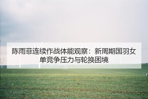 陈雨菲连续作战体能观察：新周期国羽女单竞争压力与轮换困境