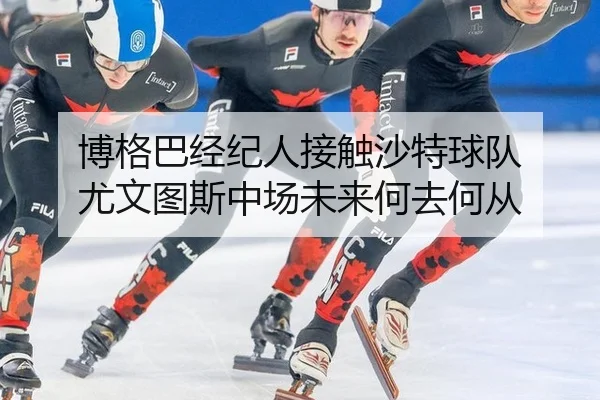 博格巴经纪人接触沙特球队 尤文图斯中场未来何去何从