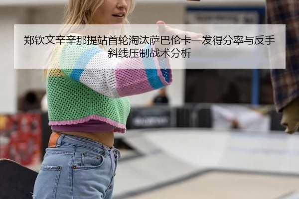 郑钦文辛辛那提站首轮淘汰萨巴伦卡一发得分率与反手斜线压制战术分析