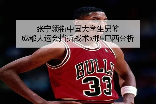 张宁领衔中国大学生男篮 成都大运会挡拆战术对阵巴西分析